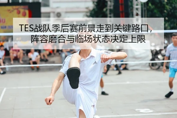 TES战队季后赛前景走到关键路口，阵容磨合与临场状态决定上限